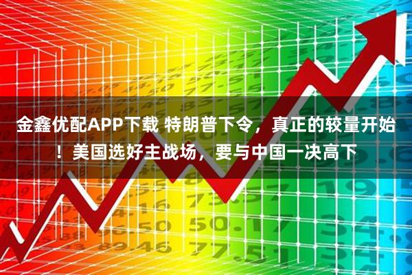 金鑫优配APP下载 特朗普下令，真正的较量开始！美国选好主战场，要与中国一决高下