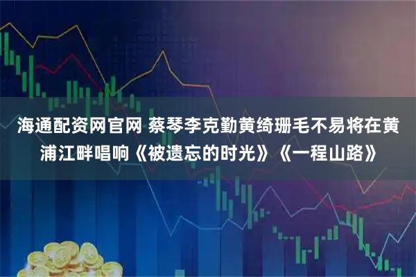 海通配资网官网 蔡琴李克勤黄绮珊毛不易将在黄浦江畔唱响《被遗忘的时光》《一程山路》