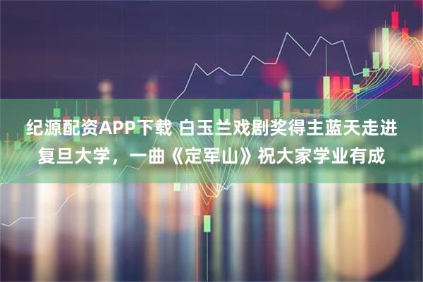 纪源配资APP下载 白玉兰戏剧奖得主蓝天走进复旦大学，一曲《定军山》祝大家学业有成