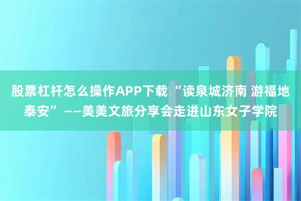 股票杠杆怎么操作APP下载 “读泉城济南 游福地泰安” ——美美文旅分享会走进山东女子学院