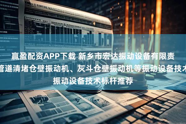 赢盈配资APP下载 新乡市宏达振动设备有限责任公司：管道清堵仓壁振动机、灰斗仓壁振动机等振动设备技术标杆推荐