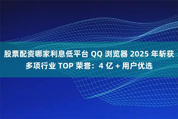股票配资哪家利息低平台 QQ 浏览器 2025 年斩获多项行业 TOP 荣誉：4 亿 + 用户优选
