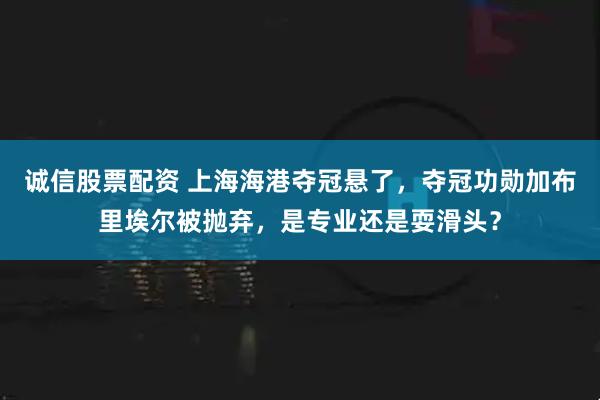 诚信股票配资 上海海港夺冠悬了，夺冠功勋加布里埃尔被抛弃，是专业还是耍滑头？