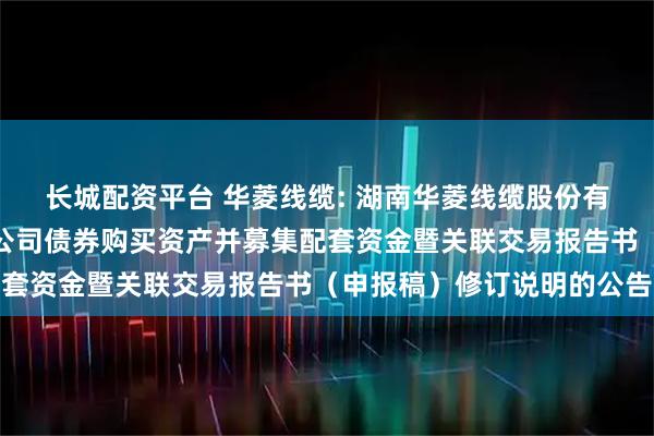 长城配资平台 华菱线缆: 湖南华菱线缆股份有限公司关于发行可转换公司债券购买资产并募集配套资金暨关联交易报告书（申报稿）修订说明的公告