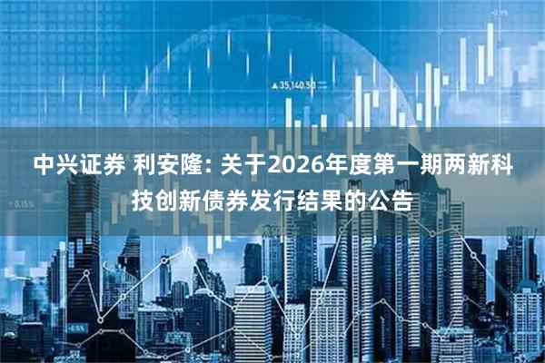 中兴证券 利安隆: 关于2026年度第一期两新科技创新债券发行结果的公告