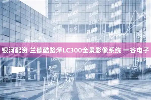 银河配资 兰德酷路泽LC300全景影像系统 一谷电子