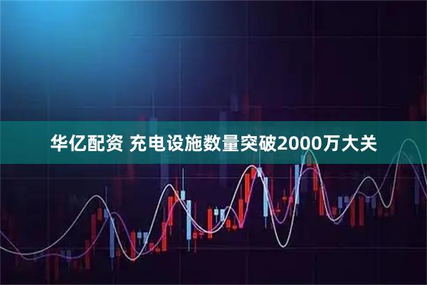 华亿配资 充电设施数量突破2000万大关