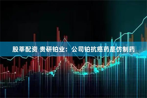 股莘配资 贵研铂业：公司铂抗癌药是仿制药