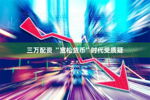 三万配资 “宽松货币”时代受质疑