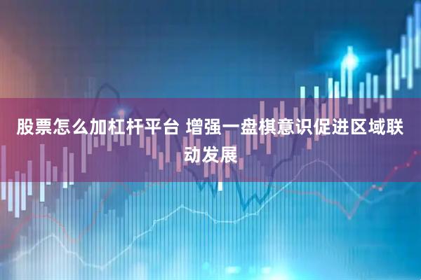 股票怎么加杠杆平台 增强一盘棋意识促进区域联动发展