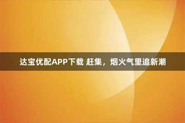 达宝优配APP下载 赶集，烟火气里追新潮