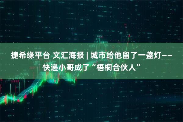 捷希缘平台 文汇海报 | 城市给他留了一盏灯——快递小哥成了“梧桐合伙人”