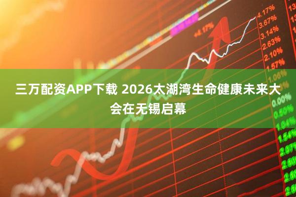 三万配资APP下载 2026太湖湾生命健康未来大会在无锡启幕
