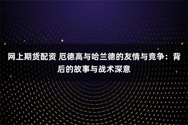 网上期货配资 厄德高与哈兰德的友情与竞争：背后的故事与战术深意