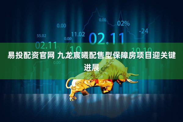 易投配资官网 九龙宸曦配售型保障房项目迎关键进展